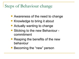 Steps of Behaviour change Awareness of the need to change Knowledge to bring it about Actually wanting to change Sticking to the new Behaviour - commitment Reaping the benefits of the new behaviour Becoming the “new” person 
