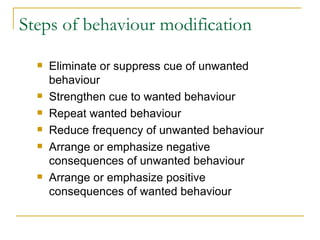 Steps of behaviour modification Eliminate or suppress cue of unwanted behaviour Strengthen cue to wanted behaviour Repeat wanted behaviour Reduce frequency of unwanted behaviour Arrange or emphasize negative consequences of unwanted behaviour Arrange or emphasize positive consequences of wanted behaviour 
