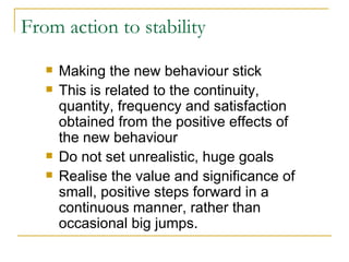 From action to stability Making the new behaviour stick This is related to the continuity, quantity, frequency and satisfaction obtained from the positive effects of the new behaviour Do not set unrealistic, huge goals Realise the value and significance of small, positive steps forward in a continuous manner, rather than occasional big jumps. 