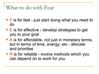 What to do with Fear F  is for fast - just start doing what you need to do E  is for effective - develop strategies to get you to your goal A  is for affordable, not just in monetary terms, but in terms of time, energy, etc - allocate and prioritise R  is for reliable - evolve methods which you can depend on to work for you 