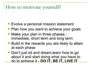 Evolve a personal mission statement  Plan how you want to achieve your goals Make your plan in three phases : immediate, short term and long term Build in the rewards you are likely to attain at each phase Don’t just sit and dream,learn how to go about it and start doing what you have to do to achieve it -  DO IT, BE IT, LIVE IT How to motivate yourself? 