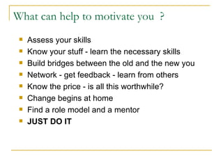 What can help to motivate you  ? Assess your skills Know your stuff - learn the necessary skills Build bridges between the old and the new you Network - get feedback - learn from others Know the price - is all this worthwhile? Change begins at home Find a role model and a mentor JUST DO IT 