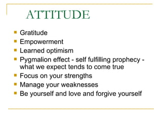 ATTITUDE Gratitude Empowerment Learned optimism Pygmalion effect - self fulfilling prophecy - what we expect tends to come true Focus on your strengths Manage your weaknesses Be yourself and love and forgive yourself 