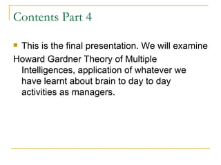 Contents Part 4 This is the final presentation. We will examine  Howard Gardner Theory of Multiple Intelligences, application of whatever we have learnt about brain to day to day activities as managers.  