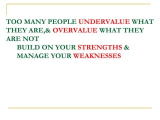 TOO MANY PEOPLE  UNDERVALUE  WHAT THEY ARE,&  OVERVALUE  WHAT THEY ARE NOT   BUILD ON YOUR  STRENGTHS  &    MANAGE YOUR  WEAKNESSES 