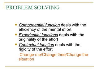 PROBLEM SOLVING Componential function  deals with the efficiency of the mental effort Experiential functions  deals with the originality of the effort Contextual function  deals with the rigidity of the effort Change me/Change thee/Change the situation 
