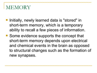 MEMORY Initially, newly learned data is &quot;stored&quot; in short-term memory, which is a temporary ability to recall a few pieces of information. Some evidence supports the concept that short-term memory depends upon electrical and chemical events in the brain as opposed to structural changes such as the formation of new synapses. 
