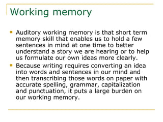Working memory Auditory working memory is that short term memory skill that enables us to hold a few sentences in mind at one time to better understand a story we are hearing or to help us formulate our own ideas more clearly. Because writing requires converting an idea into words and sentences in our mind and then transcribing those words on paper with accurate spelling, grammar, capitalization and punctuation, it puts a large burden on our working memory. 