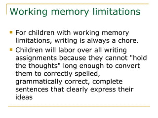 Working memory limitations For children with working memory limitations, writing is always a chore. Children will labor over all writing assignments because they cannot &quot;hold the thoughts&quot; long enough to convert them to correctly spelled, grammatically correct, complete sentences that clearly express their ideas 