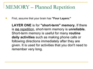 MEMORY – Planned Repetition First, assume that your brain has  &quot;Four Layers:&quot;   LAYER ONE  is for  &quot;short-term&quot; memory.  If there is  no  repetition , short-term memory is  unreliable.  Short-term memory is useful for many  routine daily activities  such as making phone calls or following directions immediately after they are given. It is used for activities that you don't need to remember very long. 