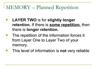 MEMORY – Planned Repetition LAYER TWO  is for  slightly longer retention.  If there is  some repetition ,  then there is  longer retention.   The repetition of the information forces it from Layer One to Layer Two of your memory.  This level of information is  not  very reliable 