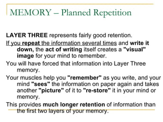 MEMORY – Planned Repetition LAYER THREE  represents fairly good retention.  If you  repeat  the information several times  and  write it down,  the  act of writing  itself creates a  &quot;visual&quot; image  for your mind to remember.  You will have forced that information into Layer Three memory.  Your muscles help you  &quot;remember&quot;  as you write, and your mind  &quot;sees&quot;  the information on paper again and takes another  &quot;picture&quot;  of it to  &quot;re-store&quot;  it in your mind or memory.  This provides  much longer retention  of information than the first two layers of your memory. 