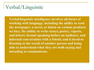 Verbal/Linguistic Verbal/linguistic intelligence involves all forms of working with language, including the ability to read the newspaper, a novel, or labels on various products we buy; the ability to write essays, poetry, reports, and letters; formal speaking before an audience, and informal conversation with a friend; and it involves listening to the words of another person and being able to understand what they are both saying and intending to communicate. 