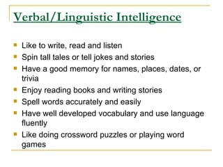 Verbal/Linguistic Intelligence Like to write, read and listen  Spin tall tales or tell jokes and stories  Have a good memory for names, places, dates, or trivia  Enjoy reading books and writing stories  Spell words accurately and easily  Have well developed vocabulary and use language fluently  Like doing crossword puzzles or playing word games  