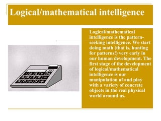 Logical/mathematical intelligence Logical/mathematical intelligence is the pattern-seeking intelligence. We start doing math (that is, hunting for patterns!) very early in our human development. The first stage of the development of logical/mathematical intelligence is our manipulation of and play with a variety of concrete objects in the real physical world around us.  