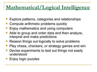 Mathematical/Logical Intelligence Explore patterns, categories and relationships  Compute arithmetic problems quickly  Enjoy mathematics and using computers  Able to group and order data and then analyze, interpret and make predictions  Reason things out logically to solve problems  Play chess, checkers, or strategy games and win  Devise experiments to test out things not easily understood  Enjoy logic puzzles  