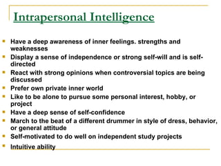 Intrapersonal Intelligence Have a deep awareness of inner feelings. strengths and weaknesses  Display a sense of independence or strong self-will and is self-directed  React with strong opinions when controversial topics are being discussed  Prefer own private inner world  Like to be alone to pursue some personal interest, hobby, or project  Have a deep sense of self-confidence  March to the beat of a different drummer in style of dress, behavior, or general attitude  Self-motivated to do well on independent study projects  Intuitive ability   