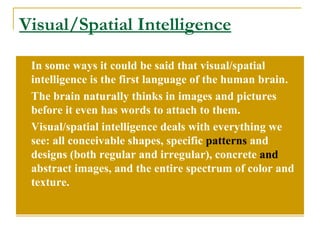 Visual/Spatial Intelligence In some ways it could be said that visual/spatial intelligence is the first language of the human brain.  The brain naturally thinks in images and pictures before it even has words to attach to them. Visual/spatial intelligence deals with everything we see: all conceivable shapes, specific  patterns  and designs (both regular and irregular), concrete  and  abstract images, and the entire spectrum of color and texture. 