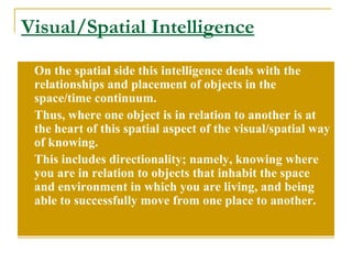 Visual/Spatial Intelligence On the spatial side this intelligence deals with the relationships and placement of objects in the space/time continuum. Thus, where one object is in relation to another is at the heart of this spatial aspect of the visual/spatial way of knowing.  This includes directionality; namely, knowing where you are in relation to objects that inhabit the space and environment in which you are living, and being able to successfully move from one place to another. 