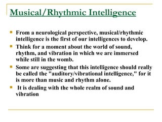 Musical/Rhythmic Intelligence From a neurological perspective, musical/rhythmic intelligence is the first of our intelligences to develop.  Think for a moment about the world of sound, rhythm, and vibration in which we are immersed while still in the womb.  Some are suggesting that this intelligence should really be called the &quot;auditory/vibrational intelligence,&quot; for it is more than music and rhythm alone. It is dealing with the whole realm of sound and vibration 