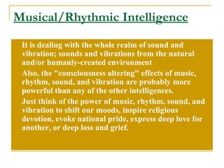 Musical/Rhythmic Intelligence It is dealing with the whole realm of sound and vibration; sounds and vibrations from the natural and/or humanly-created environment  Also, the &quot;consciousness altering&quot; effects of music, rhythm, sound, and vibration are probably more powerful than any of the other intelligences.  Just think of the power of music, rhythm, sound, and vibration to shift our moods, inspire religious devotion, evoke national pride, express deep love for another, or deep loss and grief.  