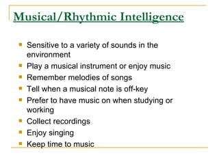 Musical/Rhythmic Intelligence Sensitive to a variety of sounds in the environment  Play a musical instrument or enjoy music  Remember melodies of songs  Tell when a musical note is off-key  Prefer to have music on when studying or working  Collect recordings  Enjoy singing  Keep time to music  