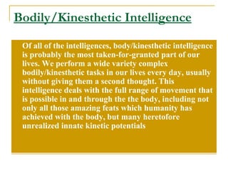 Bodily/Kinesthetic Intelligence Of all of the intelligences, body/kinesthetic intelligence is probably the most taken-for-granted part of our lives. We perform a wide variety complex bodily/kinesthetic tasks in our lives every day, usually without giving them a second thought. This intelligence deals with the full range of movement that is possible in and through the the body, including not only all those amazing feats which humanity has achieved with the body, but many heretofore unrealized innate kinetic potentials 