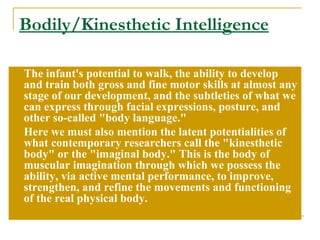 Bodily/Kinesthetic Intelligence The infant's potential to walk, the ability to develop and train both gross and fine motor skills at almost any stage of our development, and the subtleties of what we can express through facial expressions, posture, and other so-called &quot;body language.&quot;  Here we must also mention the latent potentialities of what contemporary researchers call the &quot;kinesthetic body&quot; or the &quot;imaginal body.&quot; This is the body of muscular imagination through which we possess the ability, via active mental performance, to improve, strengthen, and refine the movements and functioning of the real physical body. 