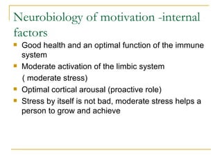Neurobiology of motivation -internal factors Good health and an optimal function of the immune system Moderate activation of the limbic system  ( moderate stress) Optimal cortical arousal (proactive role) Stress by itself is not bad, moderate stress helps a person to grow and achieve  