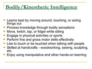 Bodily/Kinesthetic Intelligence Learns best by moving around, touching, or acting things out  Process knowledge through bodily sensations  Move, twitch, tap, or fidget while sitting  Engage in physical activities or sports  Perform fine and gross motor skills effectively  Like to touch or be touched when talking with people  Skilled at handicrafts - woodworking, sewing, sculpting, etc.  Enjoy using manipulative and other hands-on learning  