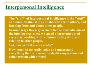Interpersonal Intelligence The &quot;stuff&quot; of interpersonal intelligence is the &quot;stuff&quot; of human relationships, collaboration with others, and learning from and about other people.  In some ways this may seem to be the most obvious of the intelligences, since we spend a large amount of every day working with, communicating with, and relating to other people.  Yet, how skillful are we really?  How much to we really value and understand everything that is involved in depth cooperation and collaboration with others? 