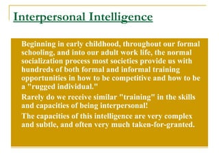 Interpersonal Intelligence Beginning in early childhood, throughout our formal schooling, and into our adult work life, the normal socialization process most societies provide us with hundreds of both formal and informal training opportunities in how to be competitive and how to be a &quot;rugged individual.&quot;  Rarely do we receive similar &quot;training&quot; in the skills and capacities of being interpersonal!  The capacities of this intelligence are very complex and subtle, and often very much taken-for-granted. 