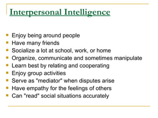 Interpersonal Intelligence Enjoy being around people  Have many friends  Socialize a lot at school, work, or home  Organize, communicate and sometimes manipulate  Learn best by relating and cooperating  Enjoy group activities  Serve as &quot;mediator&quot; when disputes arise  Have empathy for the feelings of others  Can &quot;read&quot; social situations accurately  