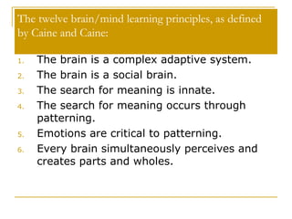 The twelve brain/mind learning principles, as defined by Caine and Caine:  The brain is a complex adaptive system.  The brain is a social brain.  The search for meaning is innate.  The search for meaning occurs through patterning.  Emotions are critical to patterning. Every brain simultaneously perceives and creates parts and wholes.  