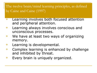 The twelve brain/mind learning principles, as defined by Caine and Caine (1997) Learning involves both focused attention and peripheral attention.  Learning always involves conscious and unconscious processes.  We have at least two ways of organizing memory.  Learning is developmental.  Complex learning is enhanced by challenge and inhibited by threat.  Every brain is uniquely organized.  