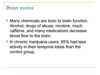 Brain toxins Many chemicals are toxic to brain function. Alcohol, drugs of abuse, nicotine, much caffeine, and many medications decrease blood flow to the brain.  In chronic marijuana users, 85% had less activity in their temporal lobes than the control group.  