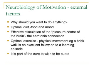 Neurobiology of Motivation - external factors Why should you want to do anything? Optimal diet -food and mood Effective stimulation of the “pleasure centre of the brain”- the serotonin connection Optimal exercise - physical movement eg a brisk walk is an excellent follow on to a learning episode It is part of the cure to wish to be cured 