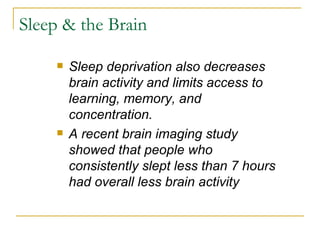 Sleep & the Brain Sleep deprivation also decreases brain activity and limits access to learning, memory, and concentration.  A recent brain imaging study showed that people who consistently slept less than 7 hours had overall less brain activity 