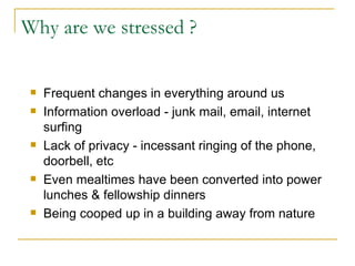 Why are we stressed ? Frequent changes in everything around us Information overload - junk mail, email, internet surfing  Lack of privacy - incessant ringing of the phone, doorbell, etc Even mealtimes have been converted into power lunches & fellowship dinners Being cooped up in a building away from nature 