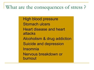 What are the consequences of stress ? High blood pressure Stomach ulcers Heart disease and heart attacks Alcoholism & drug addiction Suicide and depression Insomnia Nervous breakdown or burnout 