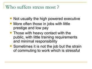 Who suffers stress most ? Not usually the high powered executive More often those in jobs with little prestige and low pay Those with heavy contact with the public, with little training requirements and minimal responsibility Sometimes it is not the job but the strain of commuting to work which is stressful 
