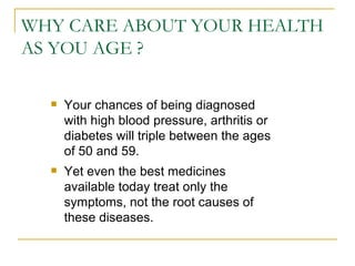 WHY CARE ABOUT YOUR HEALTH AS YOU AGE ? Your chances of being diagnosed with high blood pressure, arthritis or diabetes will triple between the ages of 50 and 59.  Yet even the best medicines available today treat only the symptoms, not the root causes of these diseases.  
