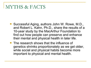 MYTHS & FACTS Successful Aging, authors John W. Rowe, M.D., and Robert L. Kahn, Ph.D., share the results of a 10-year study by the MacArthur Foundation to find out how people can preserve and enhance their mental and physical health in later life.  The research shows that the influence of genetics shrinks proportionately as we get older, while social and physical habits become more important to physical and mental health.  