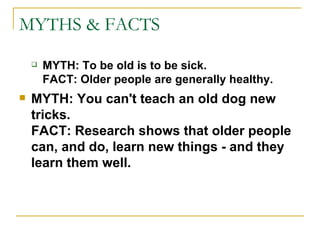 MYTHS & FACTS MYTH:   To be old is to be sick. FACT: Older people are generally healthy. MYTH: You can't teach an old dog new tricks. FACT: Research shows that older people can, and do, learn new things - and they learn them well. 