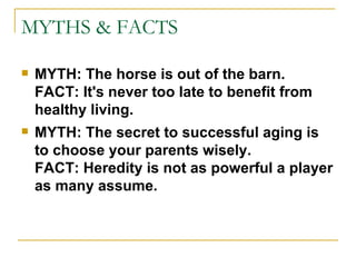 MYTHS & FACTS MYTH: The horse is out of the barn. FACT: It's never too late to benefit from healthy living.   MYTH: The secret to successful aging is to choose your parents wisely. FACT: Heredity is not as powerful a player as many assume. 