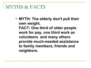 MYTHS & FACTS MYTH: The elderly don't pull their own weight. FACT: One third of older people work for pay, one third work as volunteers  and many others provide much-needed assistance to family members, friends and neighbors. 
