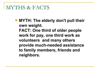 MYTHS & FACTS MYTH: The elderly don't pull their own weight. FACT: One third of older people work for pay, one third work as volunteers  and many others provide much-needed assistance to family members, friends and neighbors. 
