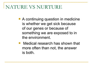 NATURE VS NURTURE A continuing question in medicine is whether we get sick because of our genes or because of something we are exposed to in the environment. Medical research has shown that more often than not, the answer is both.  