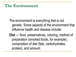 The Environment The environment is everything that is not genetic. Some aspects of the environment that influence health and disease include:  Diet  — food, preservatives, coloring, method of preparation (smoked foods, for example), composition of diet (fats, carbohydrates, protein), and amount. 