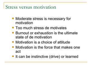 Stress versus motivation Moderate stress is necessary for motivation Too much stress de motivates Burnout or exhaustion is the ultimate state of de motivation Motivation is a choice of attitude Motivation is the force that makes one act It can be instinctive (drive) or learned 